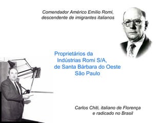 Comendador Américo Emílio Romi,
descendente de imigrantes italianos

Proprietários da
Indústrias Romi S/A,
de Santa Bárbara do Oeste
São Paulo

Carlos Chiti, italiano de Florença
e radicado no Brasil

 
