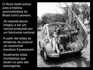 O Romi-Isetta entrou
para a história
automobilística do
Brasil como pioneiro
Já naquela época
chegou a ser um
a
veículo produzido por
um fabricante nacional
À partir daí todas as
tentativas de produzir
um automóvel
brasileiro fracassaram
Atualmente todas
montadoras que
atuam no país são
estrangeiras

 