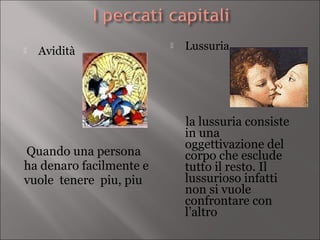    Avidità
                            Lussuria




                             la lussuria consiste
                             in una
                             oggettivazione del
Quando una persona           corpo che esclude
ha denaro facilmente e       tutto il resto. Il
vuole tenere piu, piu        lussurioso infatti
                             non si vuole
                             confrontare con
                             l’altro
 