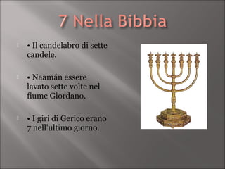    • Il candelabro di sette
    candele.

   • Naamán essere
    lavato sette volte nel
    fiume Giordano.

   • I giri di Gerico erano
    7 nell'ultimo giorno.
 