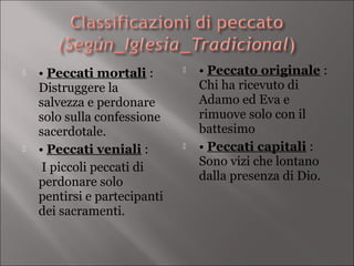    • Peccati mortali :          • Peccato originale :
    Distruggere la                Chi ha ricevuto di
    salvezza e perdonare          Adamo ed Eva e
    solo sulla confessione        rimuove solo con il
    sacerdotale.                  battesimo
   • Peccati veniali :          • Peccati capitali :
     I piccoli peccati di         Sono vizi che lontano
    perdonare solo                dalla presenza di Dio.
    pentirsi e partecipanti
    dei sacramenti.
 