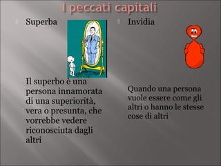    Superba                   Invidia




    Il superbo è una
    persona innamorata         Quando una persona
    di una superiorità,        vuole essere come gli
    vera o presunta, che       altri o hanno le stesse
                               cose di altri
    vorrebbe vedere
    riconosciuta dagli
    altri
 