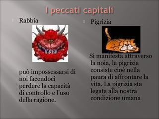    Rabbia                    Pigrizia




                               Si manifesta attraverso
                               la noia, la pigrizia
    può impossessarsi di       consiste cioè nella
    noi facendoci              paura di affrontare la
    perdere la capacità        vita. La pigrizia sta
    di controllo e l’uso       legata alla nostra
    della ragione.             condizione umana
 