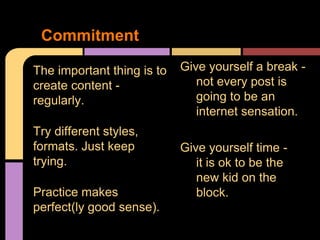 Commitment

The important thing is to   Give yourself a break -
create content -               not every post is
regularly.                     going to be an
                               internet sensation.
Try different styles,
formats. Just keep          Give yourself time -
trying.                        it is ok to be the
                               new kid on the
Practice makes                 block.
perfect(ly good sense).
 