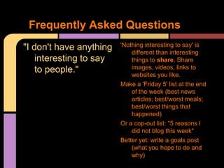 Frequently Asked Questions
"I don't have anything   'Nothing interesting to say' is
                             different than interesting
    interesting to say       things to share. Share
    to people."              images, videos, links to
                             websites you like.
                         Make a 'Friday 5' list at the end
                             of the week (best news
                             articles; best/worst meals;
                             best/worst things that
                             happened)
                         Or a cop-out list: "5 reasons I
                             did not blog this week"
                         Better yet: write a goals post
                             (what you hope to do and
                             why)
 