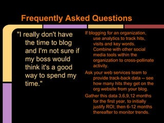 Frequently Asked Questions
"I really don't have      If blogging for an organization,
                               use analytics to track hits,
    the time to blog           visits and key words.
    and I'm not sure if        Combine with other social
                               media tools within the
    my boss would              organization to cross-pollinate
    think it's a good          activity.
                          Ask your web services team to
    way to spend my            provide track-back data -- see
    time."                     how many hits they get on the
                               org website from your blog.
                          Gather this data 3,6,9,12 months
                               for the first year, to initially
                               justify ROI; then 6-12 months
                               thereafter to monitor trends.
 