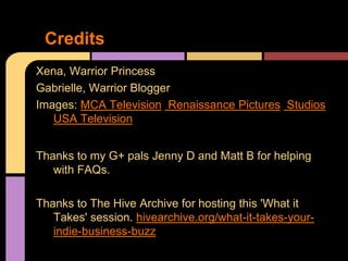 Credits
Xena, Warrior Princess
Gabrielle, Warrior Blogger
Images: MCA Television, Renaissance Pictures, Studios
   USA Television


Thanks to my G+ pals Jenny D and Matt B for helping
   with FAQs.

Thanks to The Hive Archive for hosting this 'What it
   Takes' session. hivearchive.org/what-it-takes-your-
   indie-business-buzz
 