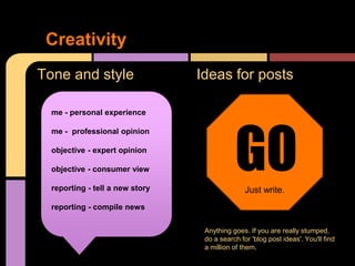 Creativity
Tone and style                   Ideas for posts

  me - personal experience




                                            GO
                                            GO
  me - professional opinion

  objective - expert opinion

  objective - consumer view

  reporting - tell a new story                  Just write.
                                            Just write.
  reporting - compile news

                                  Anything goes. If you are really stumped,
                                  do a search for 'blog post ideas'. You'll find
                                  a million of them.
 
