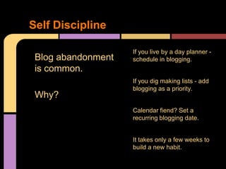 Self Discipline

                    If you live by a day planner -
 Blog abandonment   schedule in blogging.
 is common.
                    If you dig making lists - add
                    blogging as a priority.
 Why?
                    Calendar fiend? Set a
                    recurring blogging date.


                    It takes only a few weeks to
                    build a new habit.
 