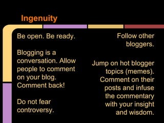 Ingenuity

Be open. Be ready.            Follow other
                                 bloggers.
Blogging is a
conversation. Allow   Jump on hot blogger
people to comment        topics (memes).
on your blog.           Comment on their
Comment back!            posts and infuse
                         the commentary
Do not fear              with your insight
controversy.                 and wisdom.
 