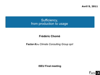 Avril 9, 2011 Sufficiency,  from production to usage  Frédéric Chomé  Factor-Xthe Climate Consulting Group sprl  ISEU Final meeting  