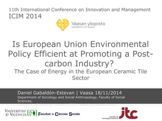 11th International Conference on Innovation and Management 
ICIM 2014 
Is European Union Environmental 
Policy Efficient at Promoting a Post-carbon 
Industry? 
The Case of Energy in the European Ceramic Tile 
Sector 
Daniel Gabaldón-Estevan | Vaasa 18/11/2014 
Department of Sociology and Social Anthropology, Faculty of Social 
Sciences, 
University of Valencia- Valencia (ES) - daniel.gabaldon@uv.es 
 