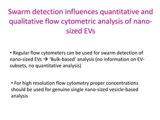 Swarm detection influences quantitative and
qualitative flow cytometric analysis of nano-
sized EVs
• Regular flow cytometers can be used for swarm detection of
nano-sized EVs  ‘Bulk-based’ analysis (no information on EV-
subsets, no quantitative analysis)
• For high resolution flow cytometry proper concentrations
should be used for genuine single nano-sized vesicle-based
analysis
 