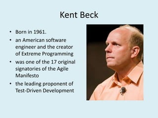 Kent Beck
• Born in 1961.
• an American software
engineer and the creator
of Extreme Programming
• was one of the 17 original
signatories of the Agile
Manifesto
• the leading proponent of
Test-Driven Development
 