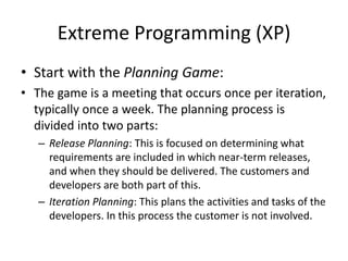 Extreme Programming (XP)
• Start with the Planning Game:
• The game is a meeting that occurs once per iteration,
typically once a week. The planning process is
divided into two parts:
– Release Planning: This is focused on determining what
requirements are included in which near-term releases,
and when they should be delivered. The customers and
developers are both part of this.
– Iteration Planning: This plans the activities and tasks of the
developers. In this process the customer is not involved.
 