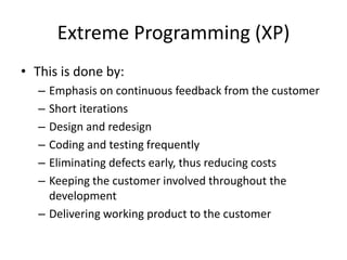 Extreme Programming (XP)
• This is done by:
– Emphasis on continuous feedback from the customer
– Short iterations
– Design and redesign
– Coding and testing frequently
– Eliminating defects early, thus reducing costs
– Keeping the customer involved throughout the
development
– Delivering working product to the customer
 