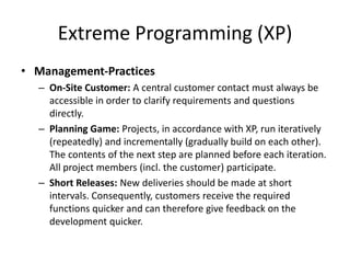 Extreme Programming (XP)
• Management-Practices
– On-Site Customer: A central customer contact must always be
accessible in order to clarify requirements and questions
directly.
– Planning Game: Projects, in accordance with XP, run iteratively
(repeatedly) and incrementally (gradually build on each other).
The contents of the next step are planned before each iteration.
All project members (incl. the customer) participate.
– Short Releases: New deliveries should be made at short
intervals. Consequently, customers receive the required
functions quicker and can therefore give feedback on the
development quicker.
 