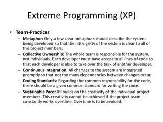 Extreme Programming (XP)
• Team-Practices
– Metaphor: Only a few clear metaphors should describe the system
being developed so that the nitty-gritty of the system is clear to all of
the project members.
– Collective Ownership: The whole team is responsible for the system,
not individuals. Each developer must have access to all lines of code so
that each developer is able to take over the task of another developer.
– Continuous Integration: All changes to the system are integrated
promptly so that not too many dependencies between changes occur.
– Coding Standards: Regarding the common responsibility for the code,
there should be a given common standard for writing the code.
– Sustainable Pace: XP builds on the creativity of the individual project
members. This creativity cannot be achieved if the project team
constantly works overtime. Overtime is to be avoided.
 