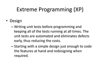 Extreme Programming (XP)
• Design
– Writing unit tests before programming and
keeping all of the tests running at all times. The
unit tests are automated and eliminates defects
early, thus reducing the costs.
– Starting with a simple design just enough to code
the features at hand and redesigning when
required.
 
