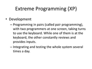 Extreme Programming (XP)
• Development
– Programming in pairs (called pair programming),
with two programmers at one screen, taking turns
to use the keyboard. While one of them is at the
keyboard, the other constantly reviews and
provides inputs.
– Integrating and testing the whole system several
times a day.
 