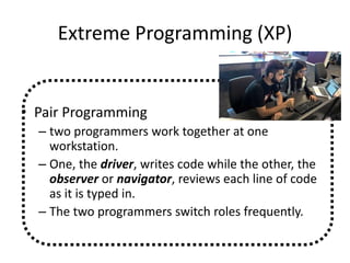 Extreme Programming (XP)
• Pair Programming
– two programmers work together at one
workstation.
– One, the driver, writes code while the other, the
observer or navigator, reviews each line of code
as it is typed in.
– The two programmers switch roles frequently.
 