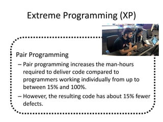 Extreme Programming (XP)
• Pair Programming
– Pair programming increases the man-hours
required to deliver code compared to
programmers working individually from up to
between 15% and 100%.
– However, the resulting code has about 15% fewer
defects.
 