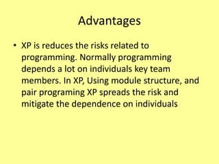 Advantages
• XP is reduces the risks related to
programming. Normally programming
depends a lot on individuals key team
members. In XP, Using module structure, and
pair programing XP spreads the risk and
mitigate the dependence on individuals
 