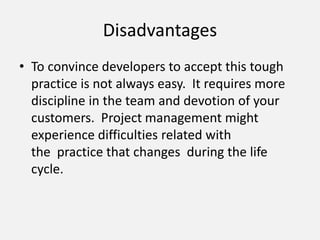 Disadvantages
• To convince developers to accept this tough
practice is not always easy. It requires more
discipline in the team and devotion of your
customers. Project management might
experience difficulties related with
the practice that changes during the life
cycle.
 