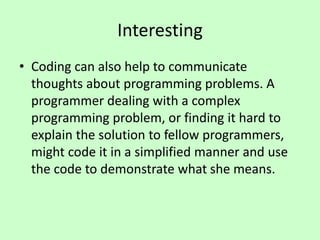 Interesting
• Coding can also help to communicate
thoughts about programming problems. A
programmer dealing with a complex
programming problem, or finding it hard to
explain the solution to fellow programmers,
might code it in a simplified manner and use
the code to demonstrate what she means.
 