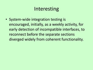Interesting
• System-wide integration testing is
encouraged, initially, as a weekly activity, for
early detection of incompatible interfaces, to
reconnect before the separate sections
diverged widely from coherent functionality.
 