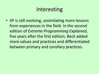Interesting
• XP is still evolving, assimilating more lessons
from experiences in the field. In the second
edition of Extreme Programming Explained,
five years after the first edition, Beck added
more values and practices and differentiated
between primary and corollary practices.
 