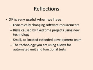 Reflections
• XP is very useful when we have:
– Dynamically changing software requirements
– Risks caused by fixed time projects using new
technology
– Small, co-located extended development team
– The technology you are using allows for
automated unit and functional tests
 
