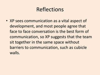 Reflections
• XP sees communication as a vital aspect of
development, and most people agree that
face to face conversation is the best form of
communication, so XP suggests that the team
sit together in the same space without
barriers to communication, such as cubicle
walls.
 