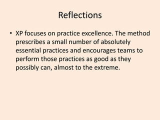 Reflections
• XP focuses on practice excellence. The method
prescribes a small number of absolutely
essential practices and encourages teams to
perform those practices as good as they
possibly can, almost to the extreme.
 