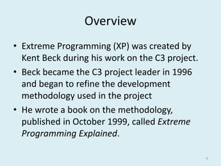 Overview
• Extreme Programming (XP) was created by
Kent Beck during his work on the C3 project.
• Beck became the C3 project leader in 1996
and began to refine the development
methodology used in the project
• He wrote a book on the methodology,
published in October 1999, called Extreme
Programming Explained.
9
 