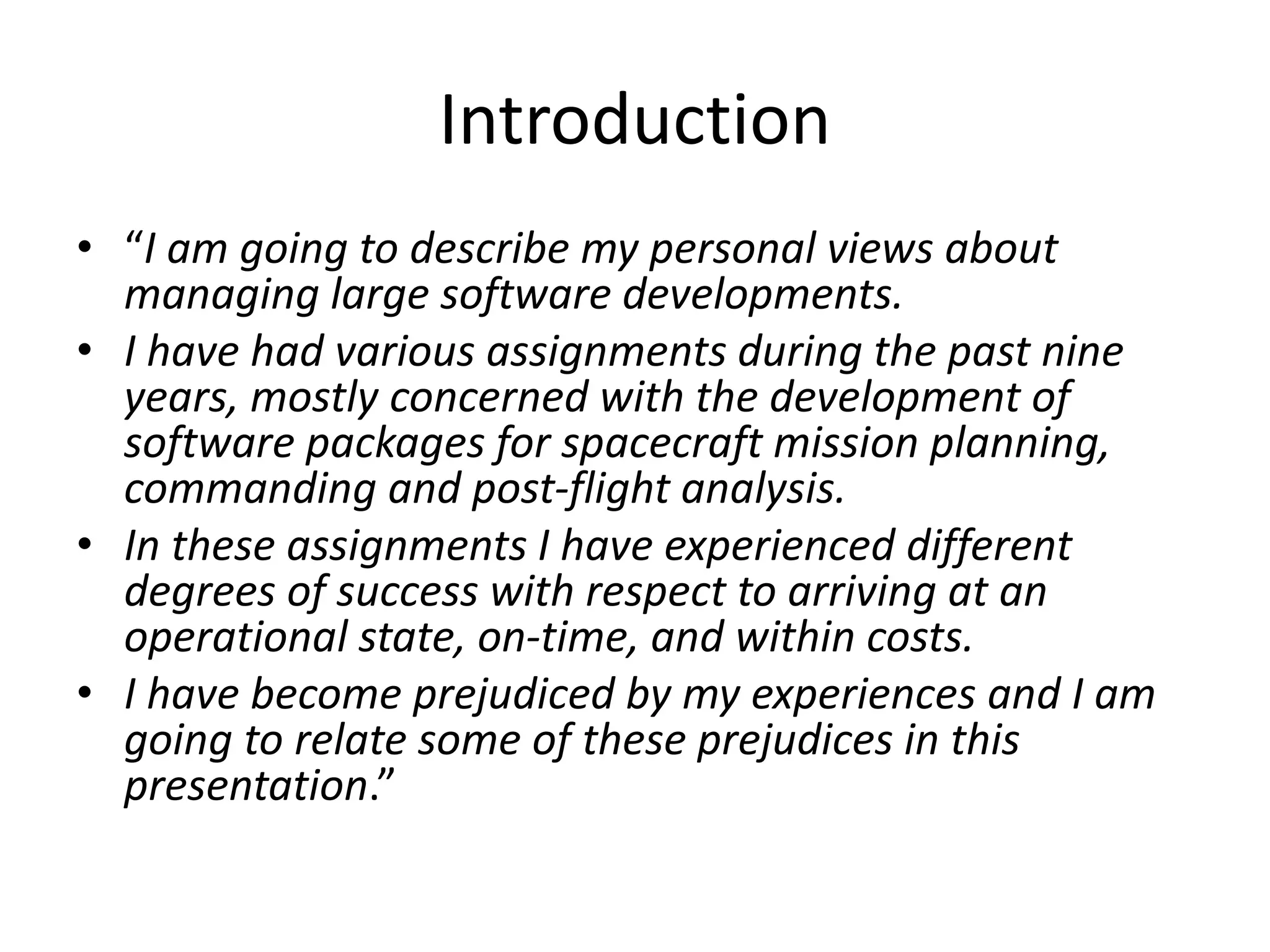 Introduction
• “I am going to describe my personal views about
managing large software developments.
• I have had various assignments during the past nine
years, mostly concerned with the development of
software packages for spacecraft mission planning,
commanding and post-flight analysis.
• In these assignments I have experienced different
degrees of success with respect to arriving at an
operational state, on-time, and within costs.
• I have become prejudiced by my experiences and I am
going to relate some of these prejudices in this
presentation.”
 