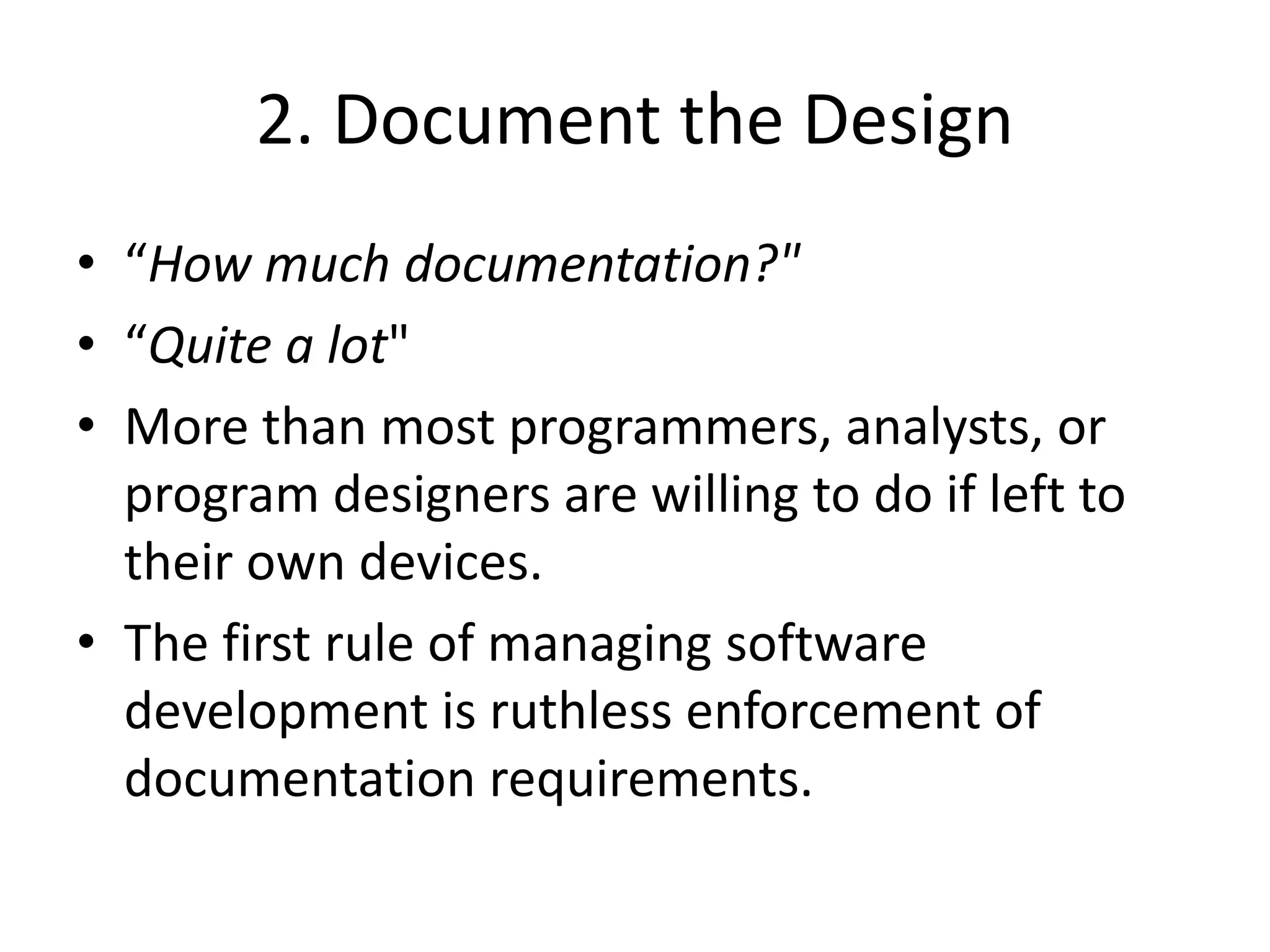 2. Document the Design
• “How much documentation?"
• “Quite a lot"
• More than most programmers, analysts, or
program designers are willing to do if left to
their own devices.
• The first rule of managing software
development is ruthless enforcement of
documentation requirements.
 