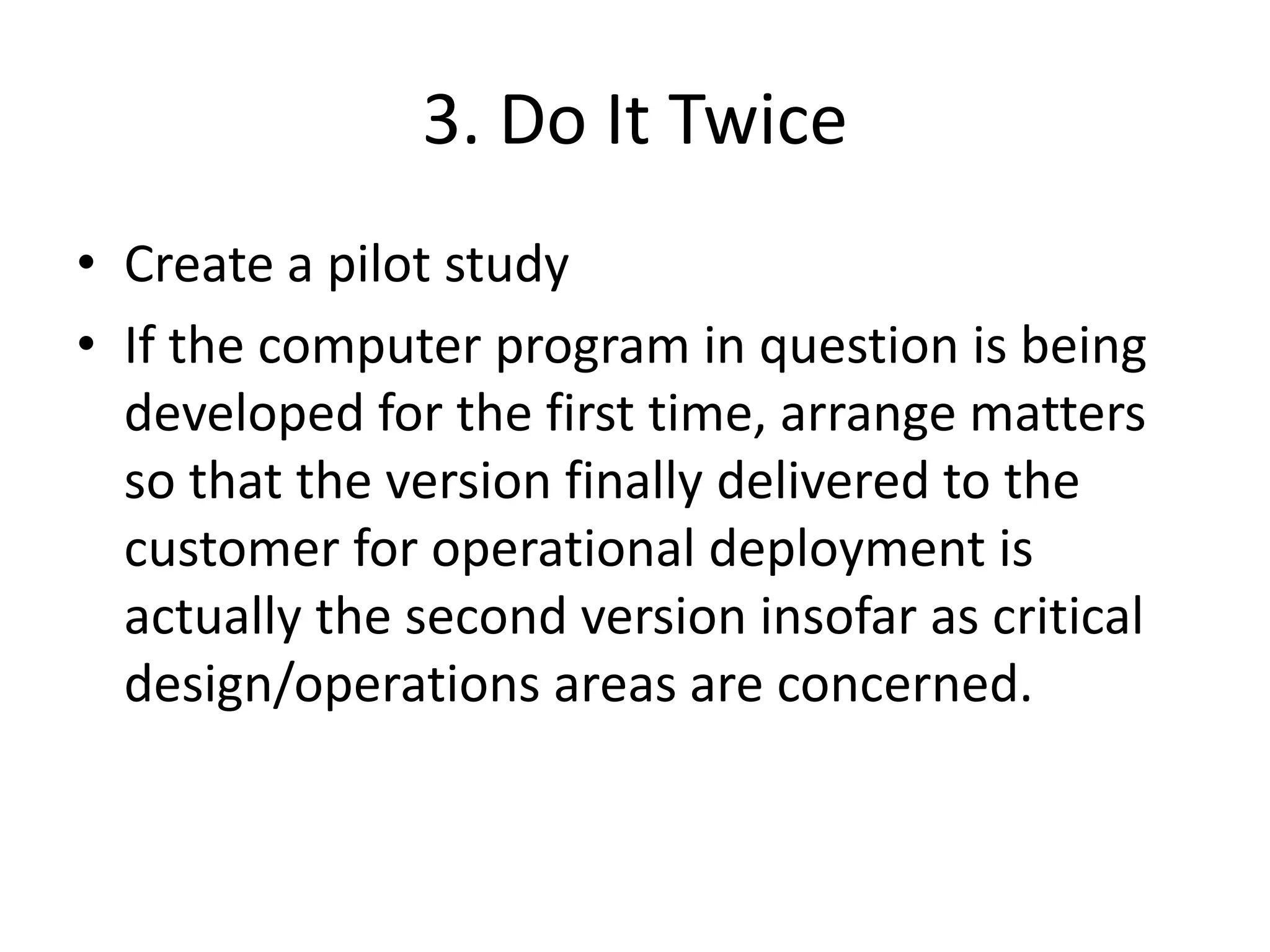 3. Do It Twice
• Create a pilot study
• If the computer program in question is being
developed for the first time, arrange matters
so that the version finally delivered to the
customer for operational deployment is
actually the second version insofar as critical
design/operations areas are concerned.
 