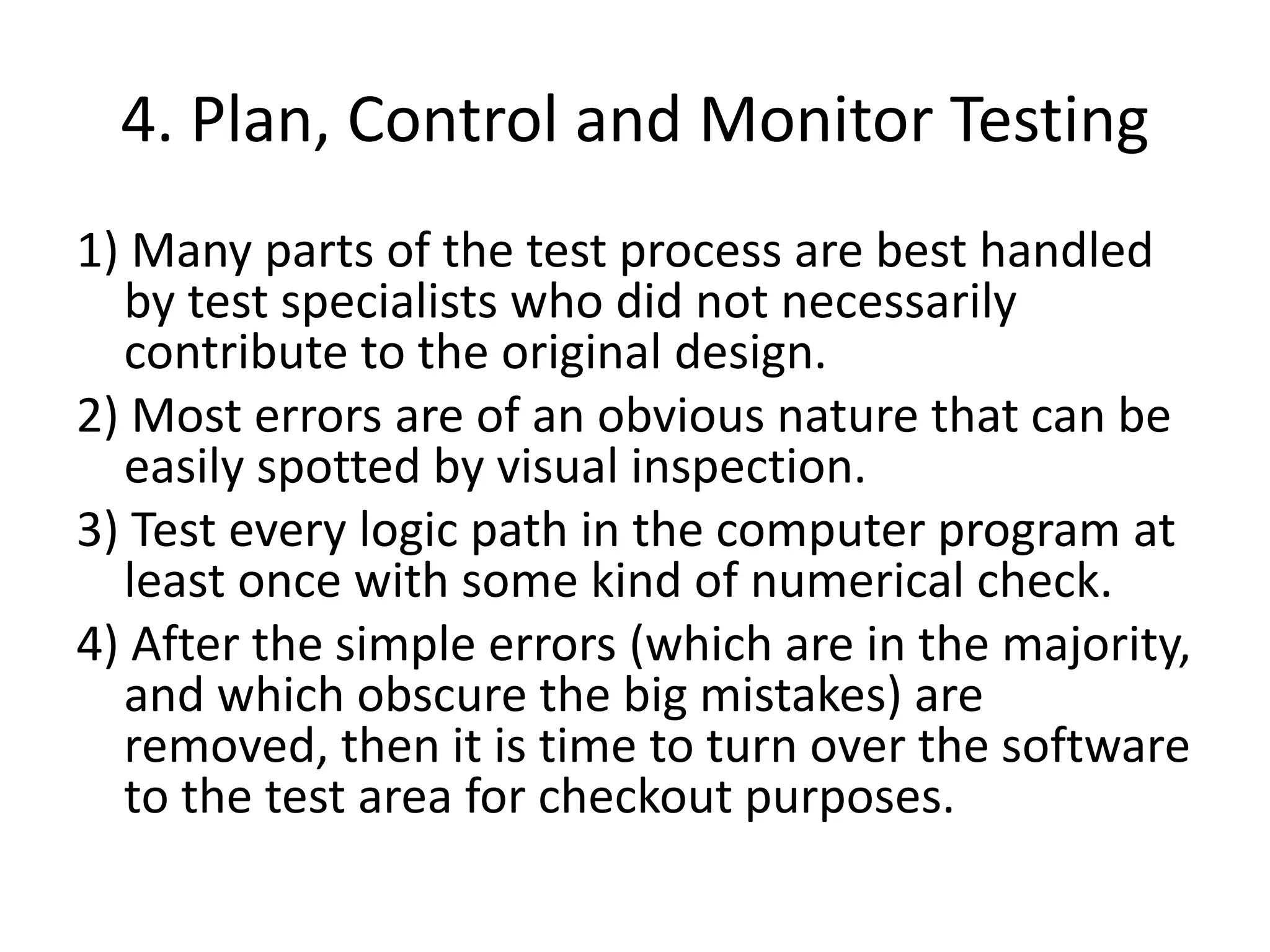 4. Plan, Control and Monitor Testing
1) Many parts of the test process are best handled
by test specialists who did not necessarily
contribute to the original design.
2) Most errors are of an obvious nature that can be
easily spotted by visual inspection.
3) Test every logic path in the computer program at
least once with some kind of numerical check.
4) After the simple errors (which are in the majority,
and which obscure the big mistakes) are
removed, then it is time to turn over the software
to the test area for checkout purposes.
 