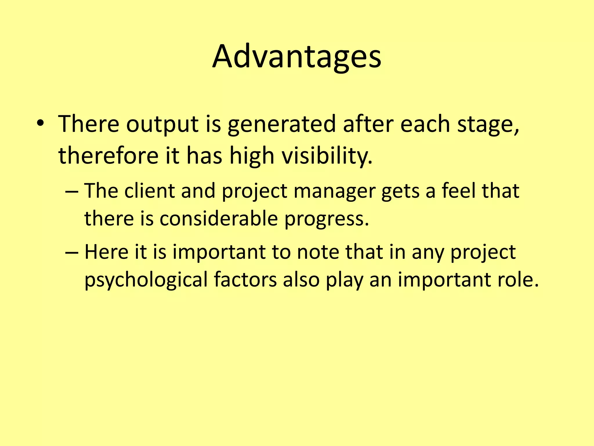 Advantages
• There output is generated after each stage,
therefore it has high visibility.
– The client and project manager gets a feel that
there is considerable progress.
– Here it is important to note that in any project
psychological factors also play an important role.
 