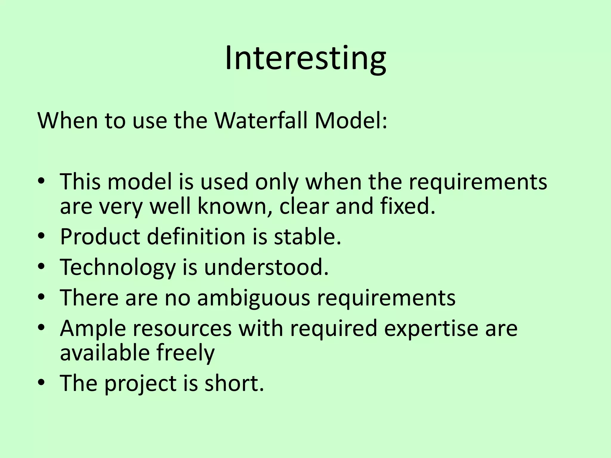 Interesting
When to use the Waterfall Model:
• This model is used only when the requirements
are very well known, clear and fixed.
• Product definition is stable.
• Technology is understood.
• There are no ambiguous requirements
• Ample resources with required expertise are
available freely
• The project is short.
 