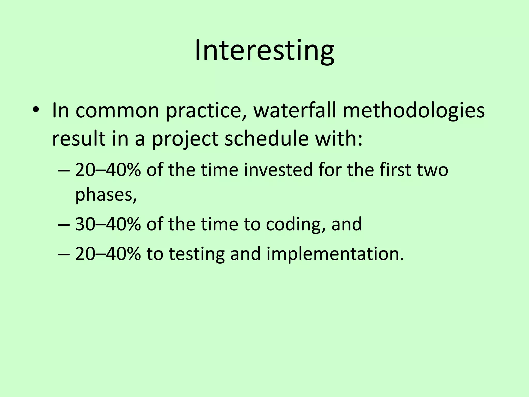 Interesting
• In common practice, waterfall methodologies
result in a project schedule with:
– 20–40% of the time invested for the first two
phases,
– 30–40% of the time to coding, and
– 20–40% to testing and implementation.
 