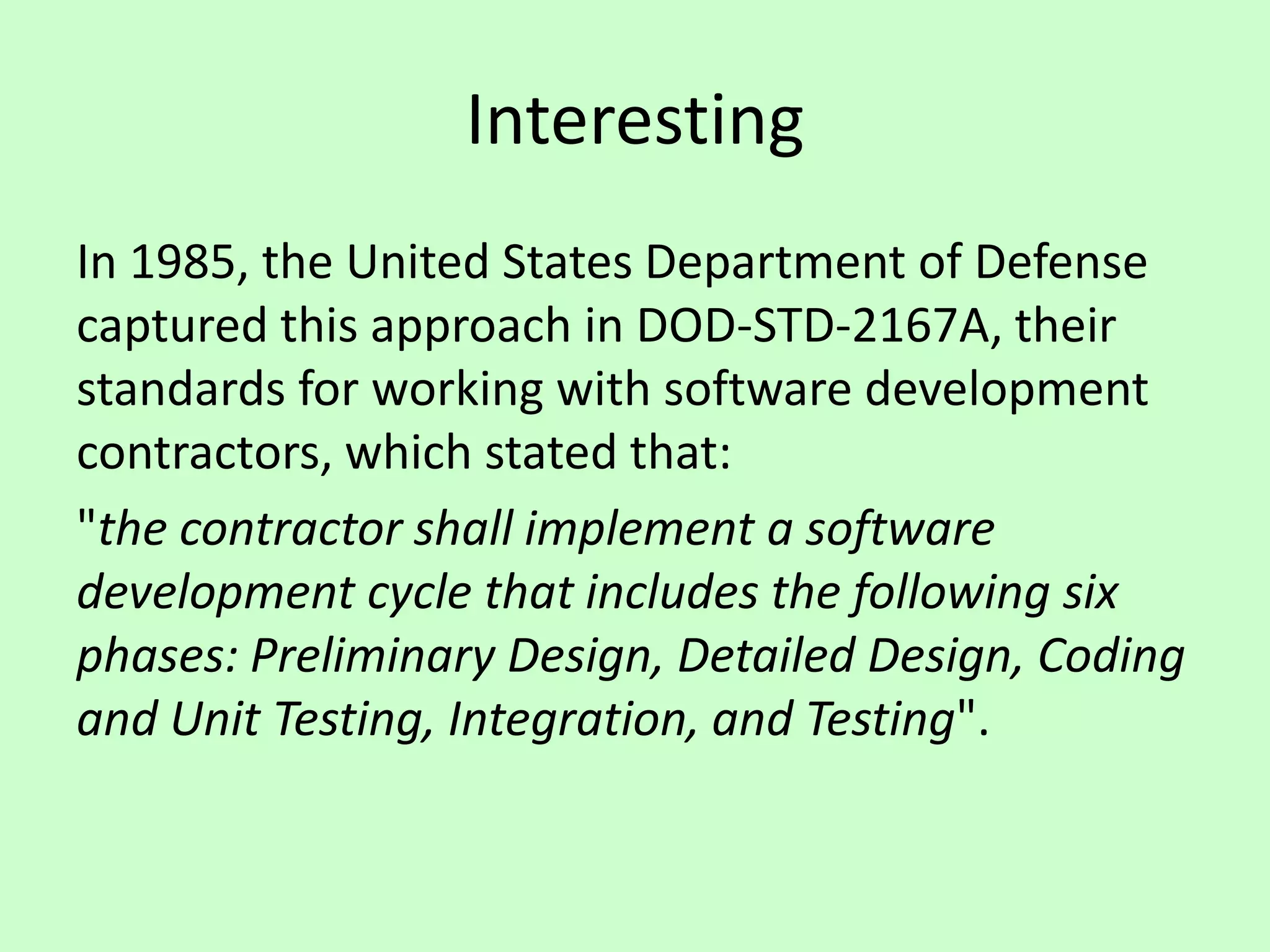 Interesting
In 1985, the United States Department of Defense
captured this approach in DOD-STD-2167A, their
standards for working with software development
contractors, which stated that:
"the contractor shall implement a software
development cycle that includes the following six
phases: Preliminary Design, Detailed Design, Coding
and Unit Testing, Integration, and Testing".
 