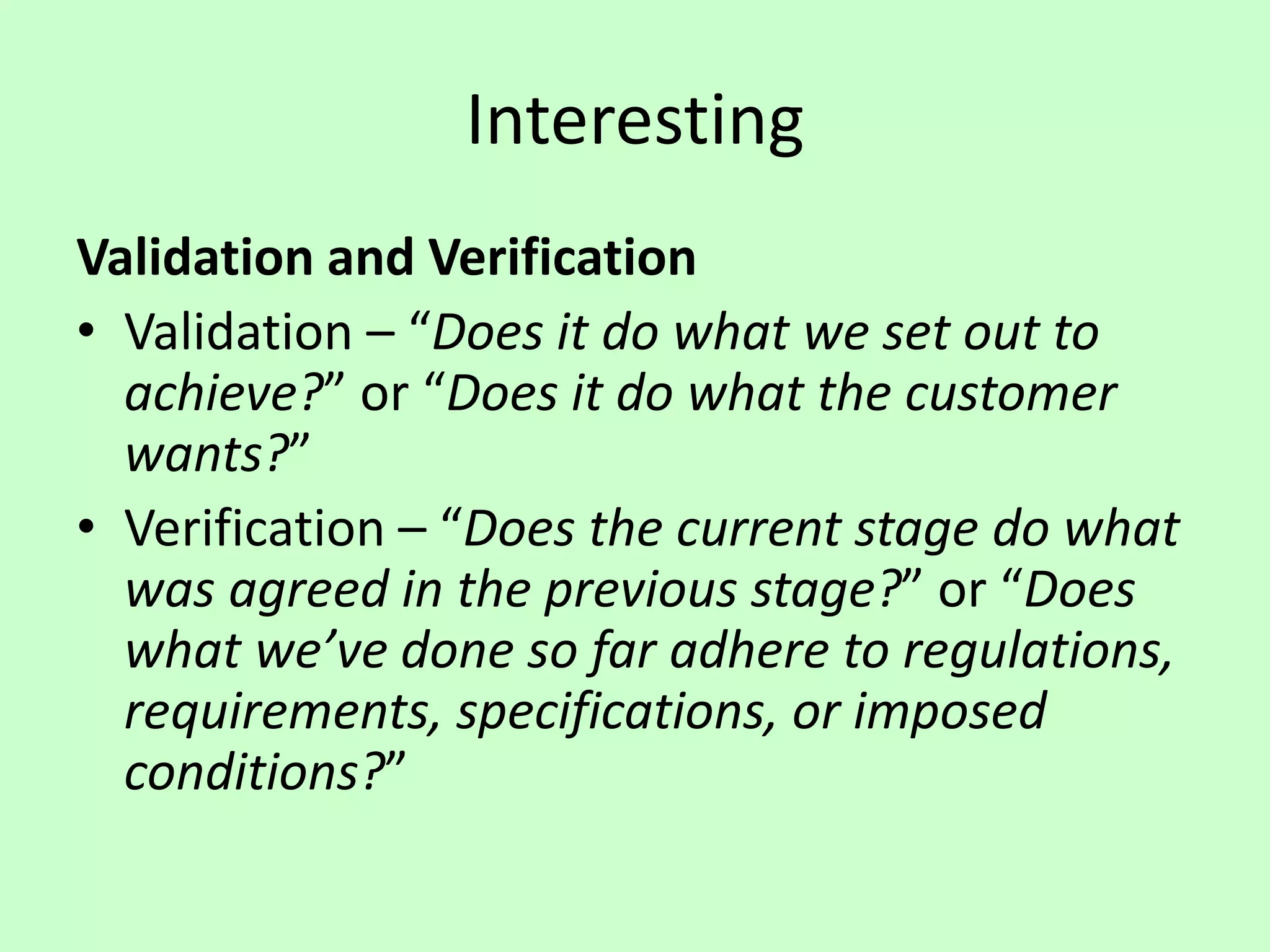 Interesting
Validation and Verification
• Validation – “Does it do what we set out to
achieve?” or “Does it do what the customer
wants?”
• Verification – “Does the current stage do what
was agreed in the previous stage?” or “Does
what we’ve done so far adhere to regulations,
requirements, specifications, or imposed
conditions?”
 