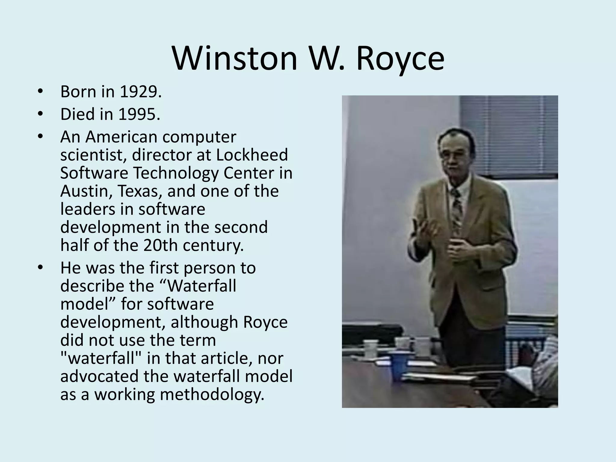 Winston W. Royce
• Born in 1929.
• Died in 1995.
• An American computer
scientist, director at Lockheed
Software Technology Center in
Austin, Texas, and one of the
leaders in software
development in the second
half of the 20th century.
• He was the first person to
describe the “Waterfall
model” for software
development, although Royce
did not use the term
"waterfall" in that article, nor
advocated the waterfall model
as a working methodology.
 