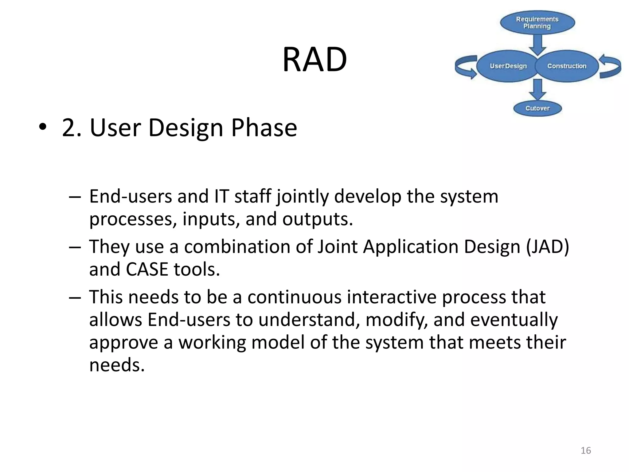 16
RAD
• 2. User Design Phase
– End-users and IT staff jointly develop the system
processes, inputs, and outputs.
– They use a combination of Joint Application Design (JAD)
and CASE tools.
– This needs to be a continuous interactive process that
allows End-users to understand, modify, and eventually
approve a working model of the system that meets their
needs.
 