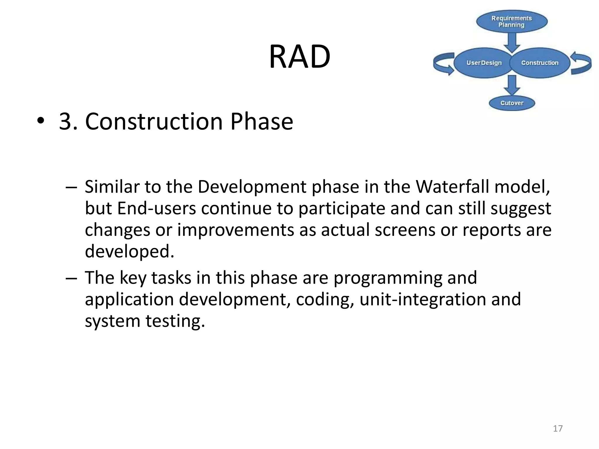 17
RAD
• 3. Construction Phase
– Similar to the Development phase in the Waterfall model,
but End-users continue to participate and can still suggest
changes or improvements as actual screens or reports are
developed.
– The key tasks in this phase are programming and
application development, coding, unit-integration and
system testing.
 