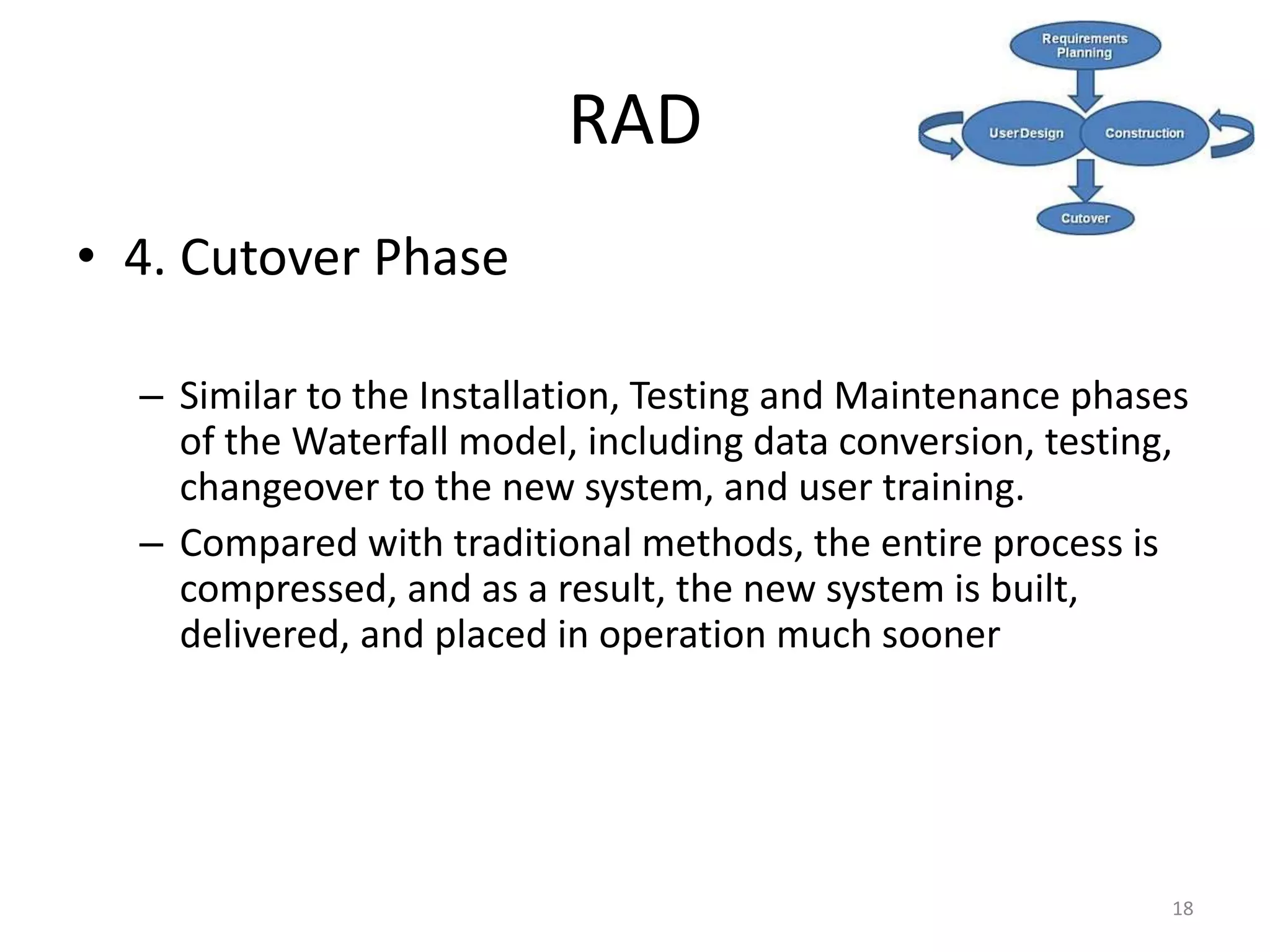 18
RAD
• 4. Cutover Phase
– Similar to the Installation, Testing and Maintenance phases
of the Waterfall model, including data conversion, testing,
changeover to the new system, and user training.
– Compared with traditional methods, the entire process is
compressed, and as a result, the new system is built,
delivered, and placed in operation much sooner
 