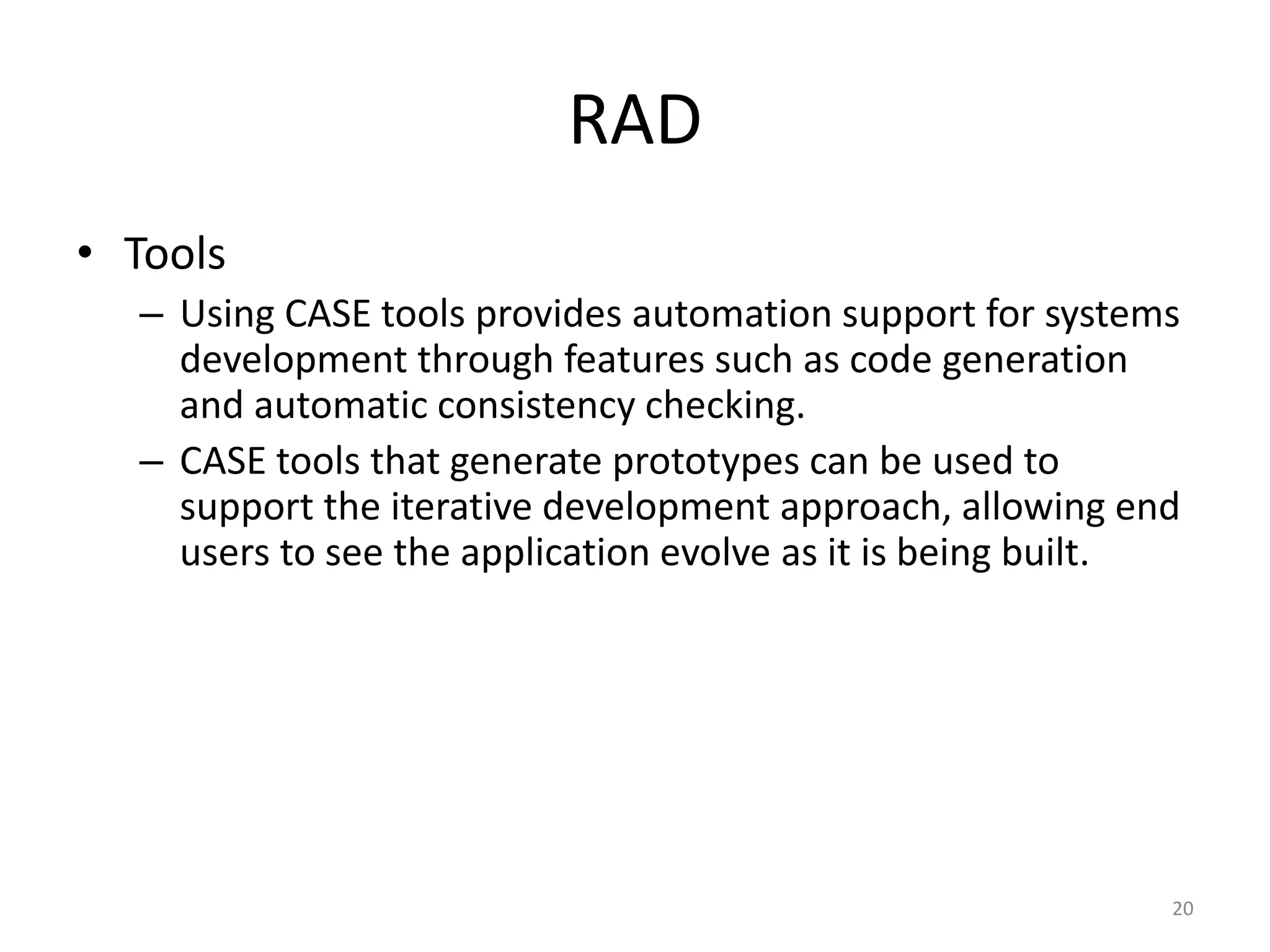 20
RAD
• Tools
– Using CASE tools provides automation support for systems
development through features such as code generation
and automatic consistency checking.
– CASE tools that generate prototypes can be used to
support the iterative development approach, allowing end
users to see the application evolve as it is being built.
 