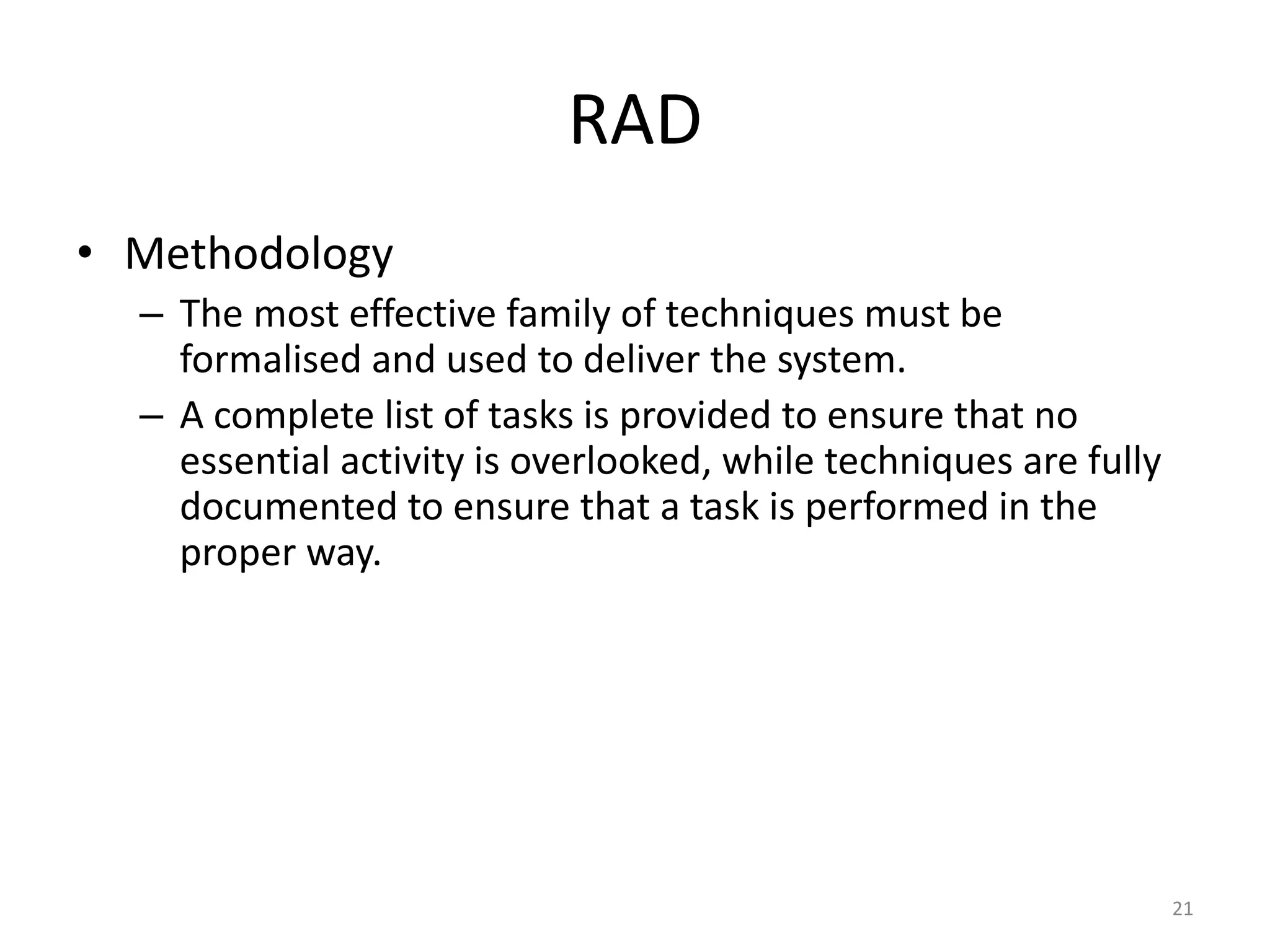 21
RAD
• Methodology
– The most effective family of techniques must be
formalised and used to deliver the system.
– A complete list of tasks is provided to ensure that no
essential activity is overlooked, while techniques are fully
documented to ensure that a task is performed in the
proper way.
 